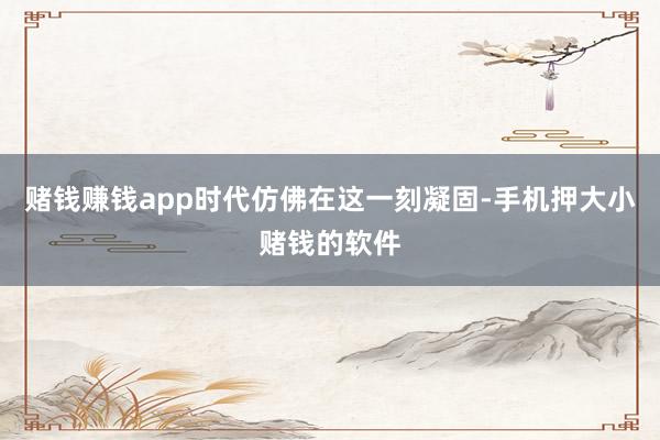 赌钱赚钱app时代仿佛在这一刻凝固-手机押大小赌钱的软件