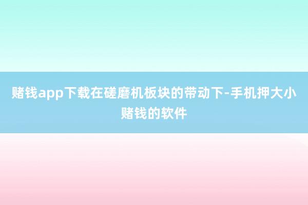 赌钱app下载在磋磨机板块的带动下-手机押大小赌钱的软件