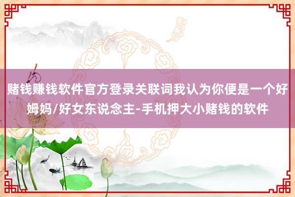 赌钱赚钱软件官方登录关联词我认为你便是一个好姆妈/好女东说念主-手机押大小赌钱的软件