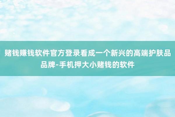 赌钱赚钱软件官方登录看成一个新兴的高端护肤品品牌-手机押大小赌钱的软件