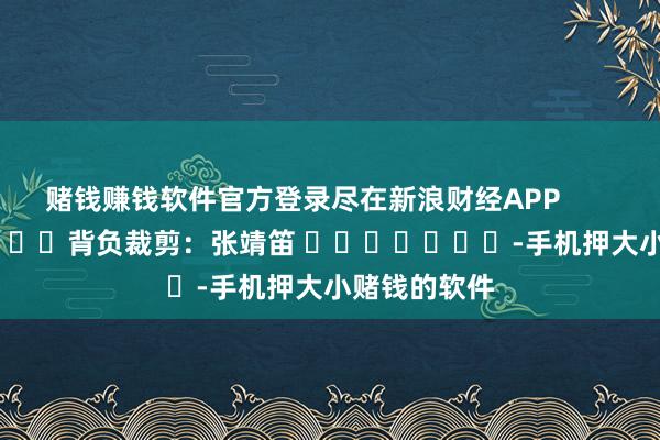 赌钱赚钱软件官方登录尽在新浪财经APP            						背负裁剪：张靖笛 							-手机押大小赌钱的软件