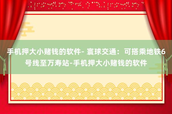 手机押大小赌钱的软件- 寰球交通：可搭乘地铁6号线至万寿站-手机押大小赌钱的软件