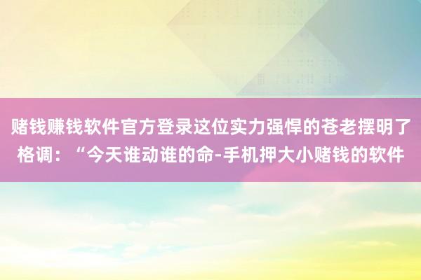 赌钱赚钱软件官方登录这位实力强悍的苍老摆明了格调：“今天谁动谁的命-手机押大小赌钱的软件