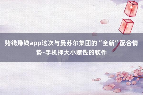 赌钱赚钱app这次与曼苏尔集团的“全新”配合情势-手机押大小赌钱的软件