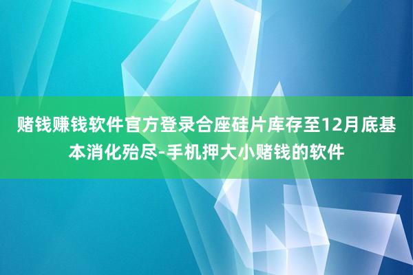 赌钱赚钱软件官方登录合座硅片库存至12月底基本消化殆尽-手机押大小赌钱的软件