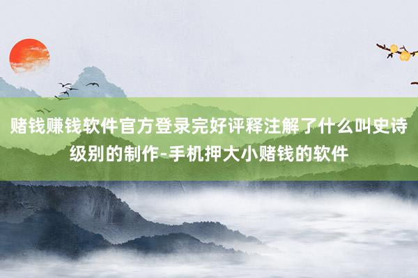 赌钱赚钱软件官方登录完好评释注解了什么叫史诗级别的制作-手机押大小赌钱的软件