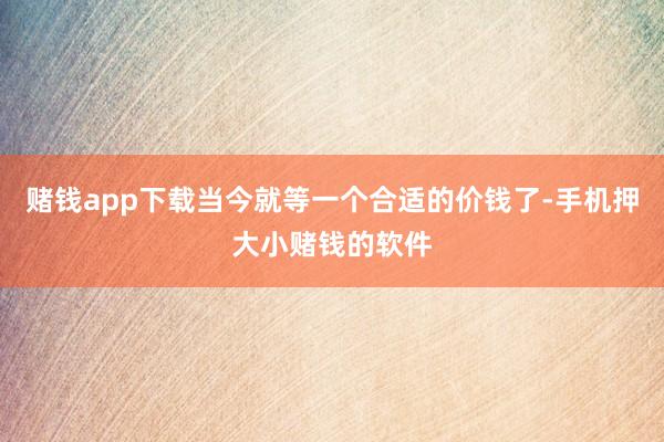 赌钱app下载当今就等一个合适的价钱了-手机押大小赌钱的软件