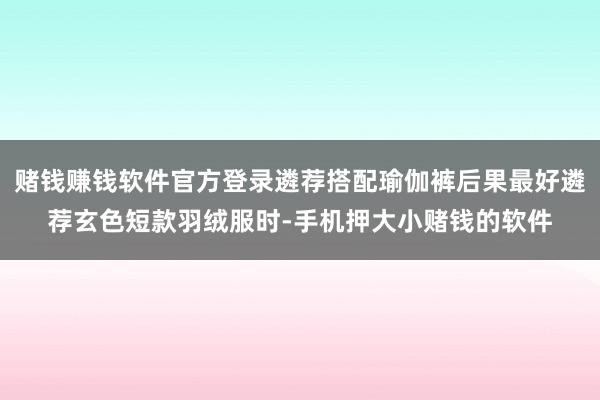 赌钱赚钱软件官方登录遴荐搭配瑜伽裤后果最好遴荐玄色短款羽绒服时-手机押大小赌钱的软件