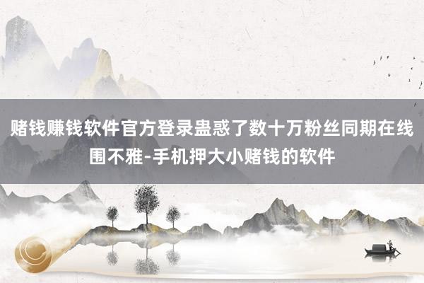 赌钱赚钱软件官方登录蛊惑了数十万粉丝同期在线围不雅-手机押大小赌钱的软件