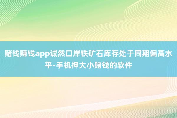赌钱赚钱app诚然口岸铁矿石库存处于同期偏高水平-手机押大小赌钱的软件