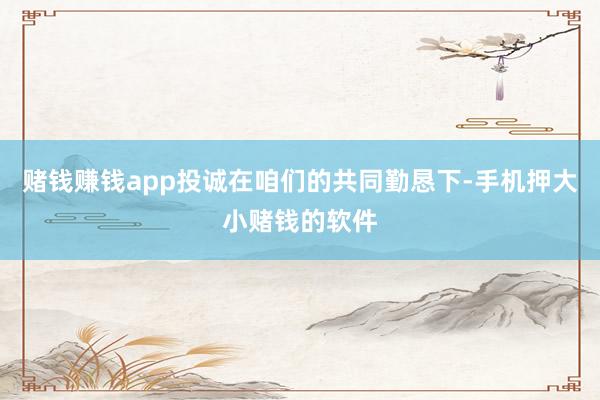 赌钱赚钱app投诚在咱们的共同勤恳下-手机押大小赌钱的软件