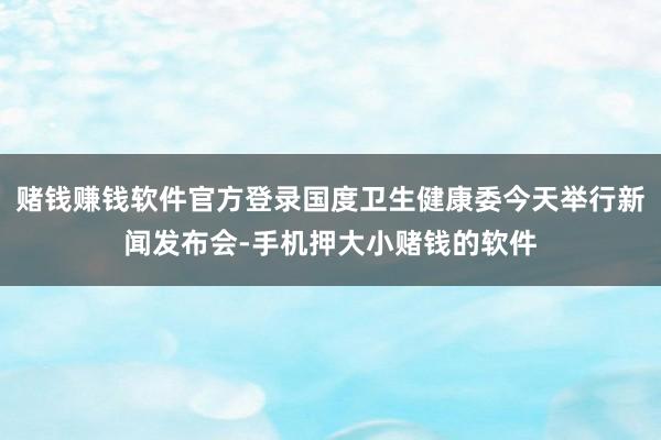 赌钱赚钱软件官方登录国度卫生健康委今天举行新闻发布会-手机押大小赌钱的软件