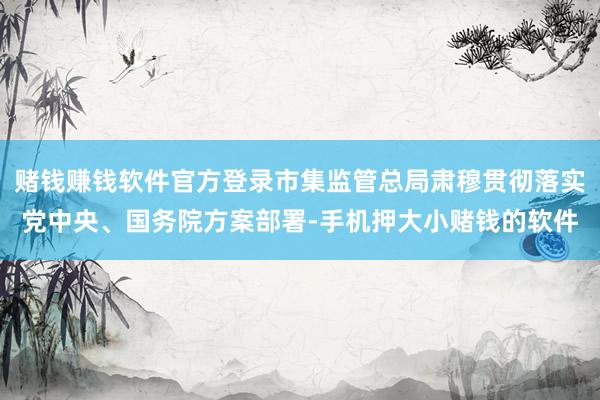 赌钱赚钱软件官方登录市集监管总局肃穆贯彻落实党中央、国务院方案部署-手机押大小赌钱的软件