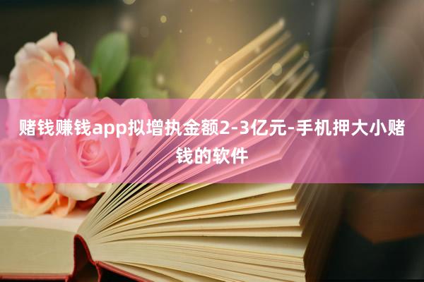 赌钱赚钱app拟增执金额2-3亿元-手机押大小赌钱的软件