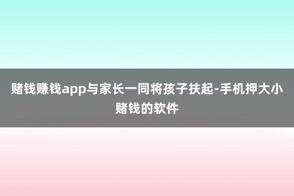 赌钱赚钱app与家长一同将孩子扶起-手机押大小赌钱的软件