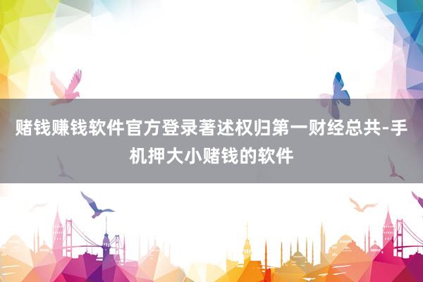 赌钱赚钱软件官方登录著述权归第一财经总共-手机押大小赌钱的软件