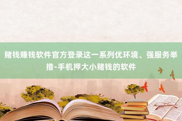 赌钱赚钱软件官方登录这一系列优环境、强服务举措-手机押大小赌钱的软件