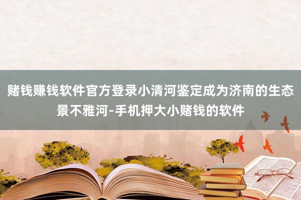 赌钱赚钱软件官方登录小清河鉴定成为济南的生态景不雅河-手机押大小赌钱的软件
