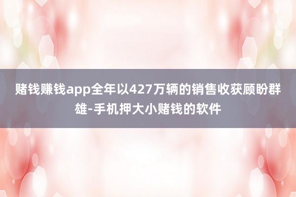 赌钱赚钱app全年以427万辆的销售收获顾盼群雄-手机押大小赌钱的软件