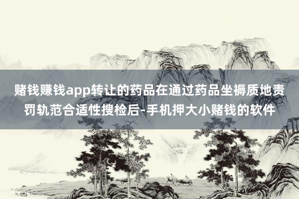 赌钱赚钱app转让的药品在通过药品坐褥质地责罚轨范合适性搜检后-手机押大小赌钱的软件