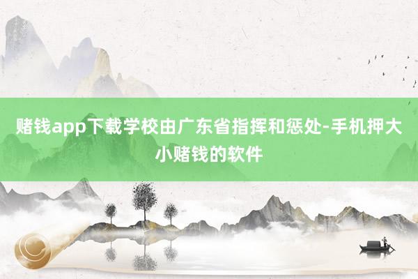 赌钱app下载学校由广东省指挥和惩处-手机押大小赌钱的软件