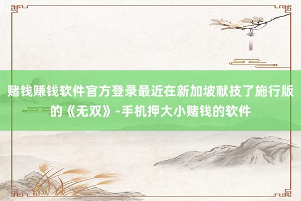 赌钱赚钱软件官方登录最近在新加坡献技了施行版的《无双》-手机押大小赌钱的软件