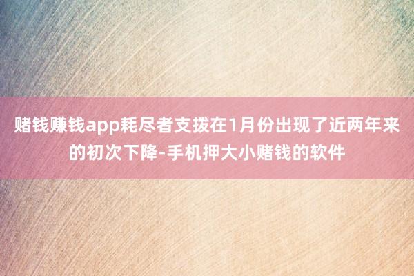 赌钱赚钱app耗尽者支拨在1月份出现了近两年来的初次下降-手机押大小赌钱的软件