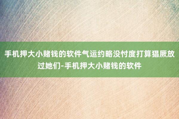 手机押大小赌钱的软件气运约略没忖度打算猖厥放过她们-手机押大小赌钱的软件