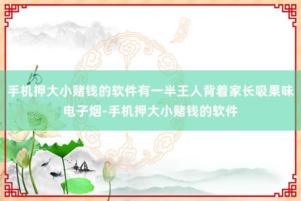 手机押大小赌钱的软件有一半王人背着家长吸果味电子烟-手机押大小赌钱的软件