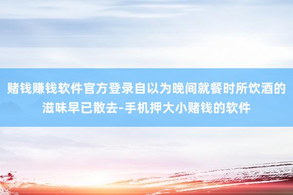 赌钱赚钱软件官方登录自以为晚间就餐时所饮酒的滋味早已散去-手机押大小赌钱的软件