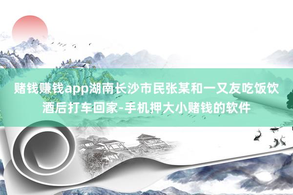 赌钱赚钱app湖南长沙市民张某和一又友吃饭饮酒后打车回家-手机押大小赌钱的软件