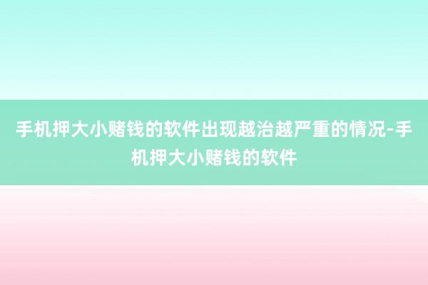 手机押大小赌钱的软件出现越治越严重的情况-手机押大小赌钱的软件