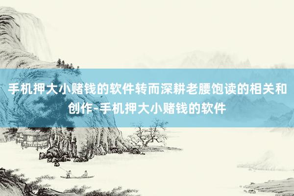 手机押大小赌钱的软件转而深耕老腰饱读的相关和创作-手机押大小赌钱的软件