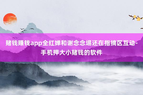 赌钱赚钱app全红婵和谢念念埸还在指摘区互动-手机押大小赌钱的软件