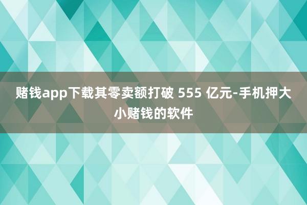 赌钱app下载其零卖额打破 555 亿元-手机押大小赌钱的软件