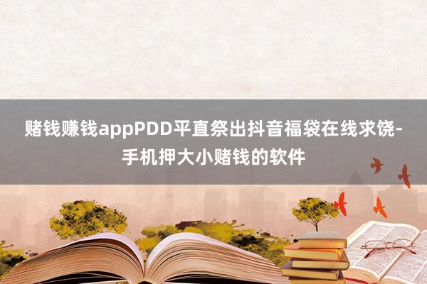 赌钱赚钱appPDD平直祭出抖音福袋在线求饶-手机押大小赌钱的软件