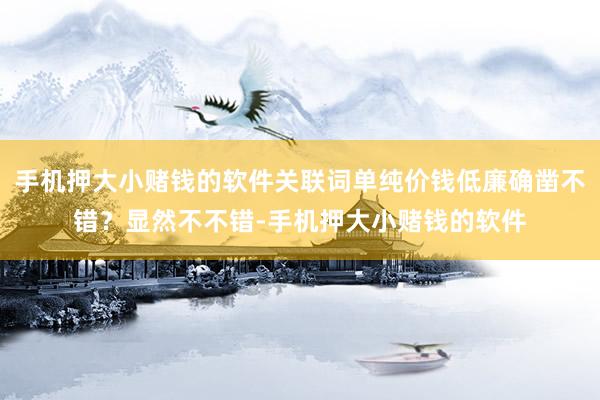 手机押大小赌钱的软件关联词单纯价钱低廉确凿不错？显然不不错-手机押大小赌钱的软件