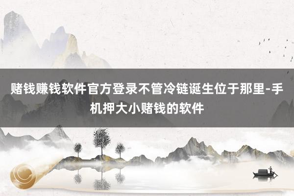 赌钱赚钱软件官方登录不管冷链诞生位于那里-手机押大小赌钱的软件