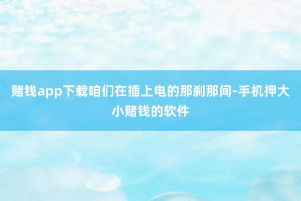赌钱app下载咱们在插上电的那刹那间-手机押大小赌钱的软件