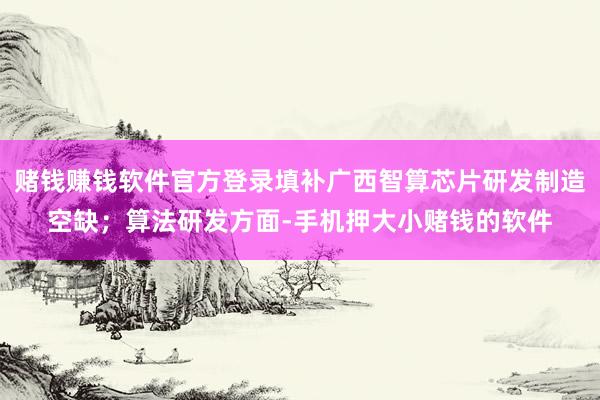 赌钱赚钱软件官方登录填补广西智算芯片研发制造空缺；算法研发方面-手机押大小赌钱的软件