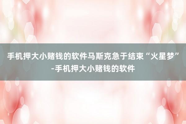 手机押大小赌钱的软件马斯克急于结束“火星梦”-手机押大小赌钱的软件