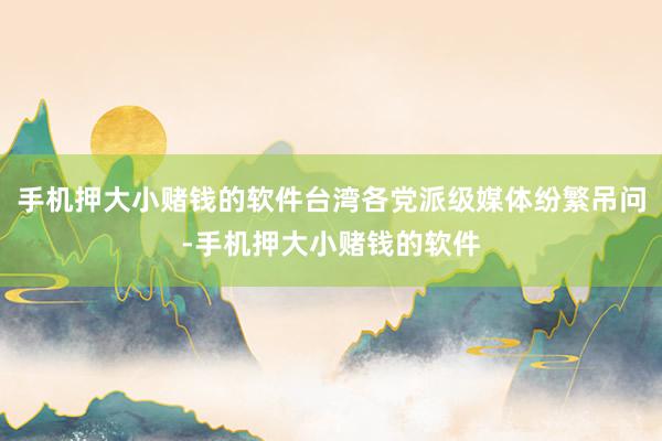 手机押大小赌钱的软件台湾各党派级媒体纷繁吊问-手机押大小赌钱的软件