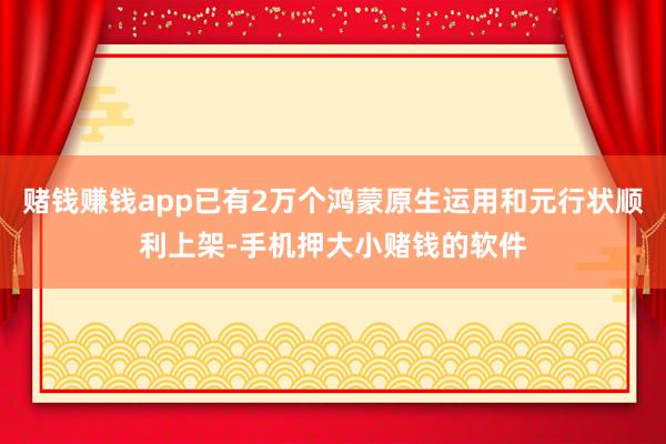 赌钱赚钱app已有2万个鸿蒙原生运用和元行状顺利上架-手机押大小赌钱的软件