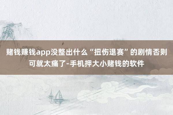 赌钱赚钱app没整出什么“扭伤退赛”的剧情否则可就太痛了-手机押大小赌钱的软件