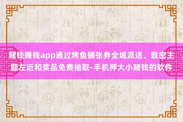 赌钱赚钱app通过烤鱼铺张券全城派送、致密主题左近和奖品免费抽取-手机押大小赌钱的软件