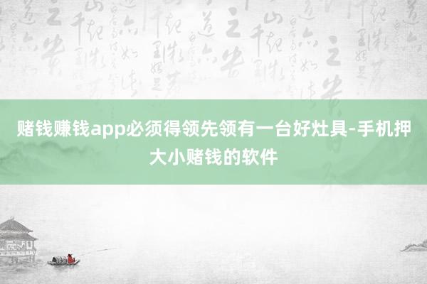 赌钱赚钱app必须得领先领有一台好灶具-手机押大小赌钱的软件