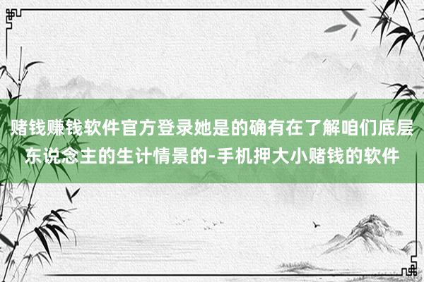 赌钱赚钱软件官方登录她是的确有在了解咱们底层东说念主的生计情景的-手机押大小赌钱的软件