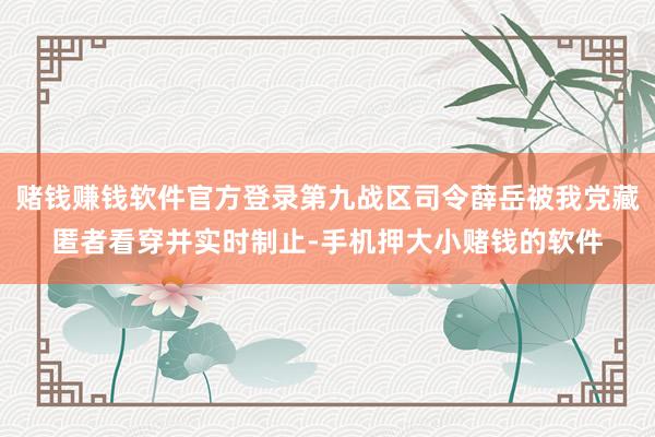 赌钱赚钱软件官方登录第九战区司令薛岳被我党藏匿者看穿并实时制止-手机押大小赌钱的软件