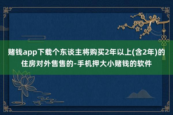 赌钱app下载个东谈主将购买2年以上(含2年)的住房对外售售的-手机押大小赌钱的软件