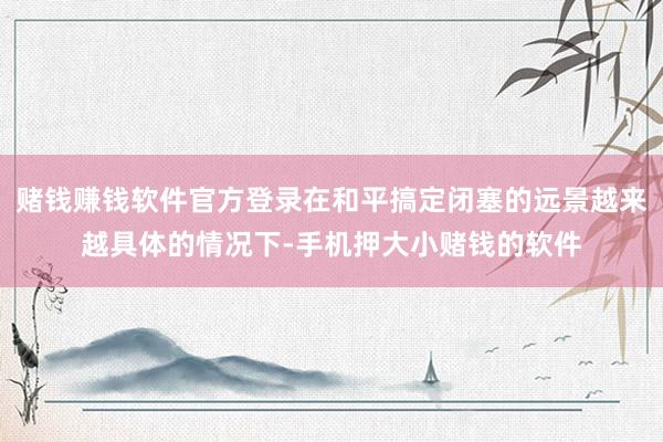 赌钱赚钱软件官方登录在和平搞定闭塞的远景越来越具体的情况下-手机押大小赌钱的软件